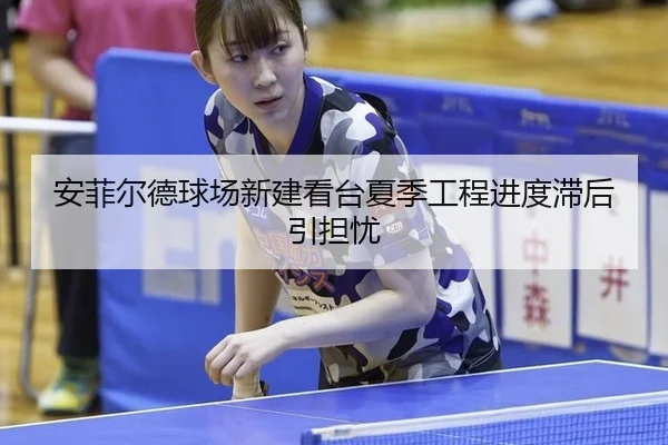 安菲尔德球场新建看台夏季工程进度滞后引担忧
